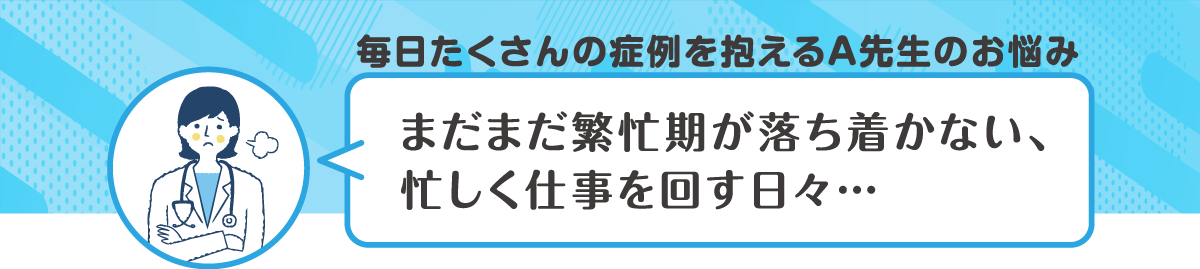 毎日たくさんの症例を抱えるA先生のお悩み　まだまだ繁忙期が落ち着かない、忙しく仕事を回す日々・・・