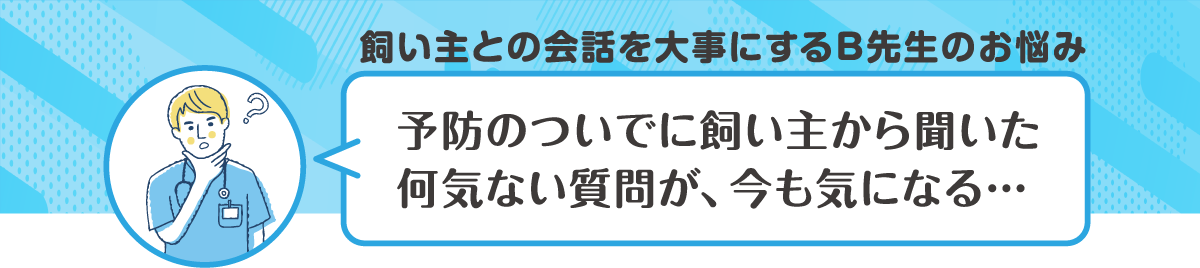 飼い主との会話を大事にするB先生のお悩み　予防のついでに飼い主から聞いた何気ない質問が、今も気になる・・・