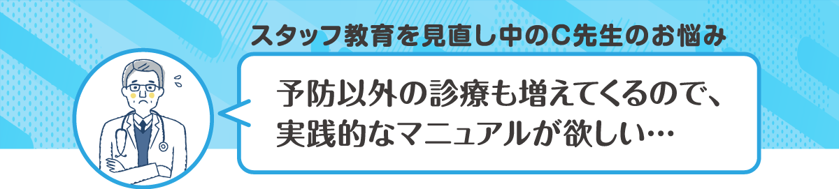 スタッフ教育を見直し中のC先生のお悩み　予防以外の診療も増えてくるので、実践的なマニュアルが欲しい・・・